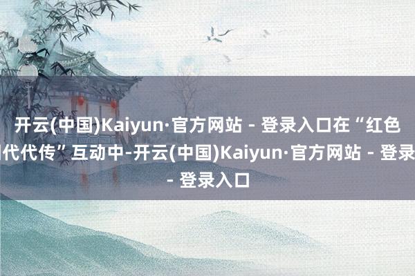 开云(中国)Kaiyun·官方网站 - 登录入口在“红色基因代代传”互动中-开云(中国)Kaiyun·官方网站 - 登录入口