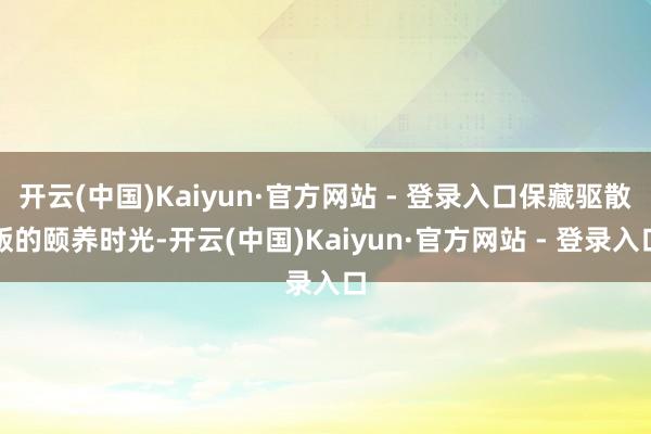 开云(中国)Kaiyun·官方网站 - 登录入口保藏驱散版的颐养时光-开云(中国)Kaiyun·官方网站 - 登录入口