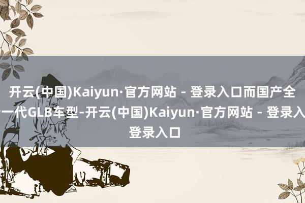 开云(中国)Kaiyun·官方网站 - 登录入口而国产全新一代GLB车型-开云(中国)Kaiyun·官方网站 - 登录入口