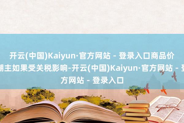 开云(中国)Kaiyun·官方网站 - 登录入口商品价钱的高潮主如果受关税影响-开云(中国)Kaiyun·官方网站 - 登录入口