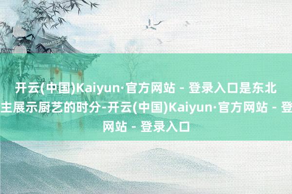 开云(中国)Kaiyun·官方网站 - 登录入口是东北东说念主展示厨艺的时分-开云(中国)Kaiyun·官方网站 - 登录入口