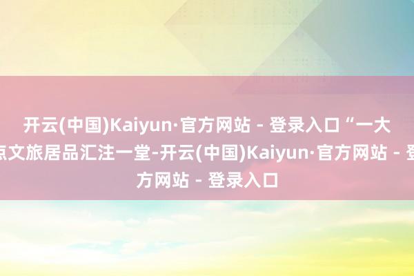 开云(中国)Kaiyun·官方网站 - 登录入口“一大波”特点文旅居品汇注一堂-开云(中国)Kaiyun·官方网站 - 登录入口