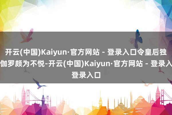 开云(中国)Kaiyun·官方网站 - 登录入口令皇后独孤伽罗颇为不悦-开云(中国)Kaiyun·官方网站 - 登录入口
