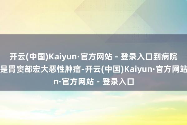 开云(中国)Kaiyun·官方网站 - 登录入口到病院查验竟发现是胃窦部宏大恶性肿瘤-开云(中国)Kaiyun·官方网站 - 登录入口