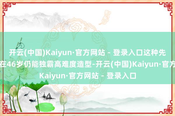 开云(中国)Kaiyun·官方网站 - 登录入口这种先天骨骼上风使她在46岁仍能独霸高难度造型-开云(中国)Kaiyun·官方网站 - 登录入口