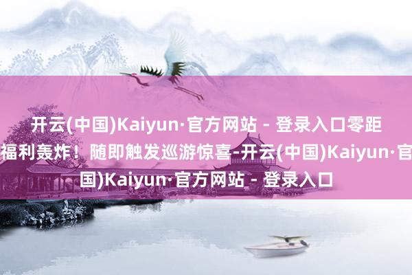 开云(中国)Kaiyun·官方网站 - 登录入口零距离互动集邮神图～福利轰炸！随即触发巡游惊喜-开云(中国)Kaiyun·官方网站 - 登录入口