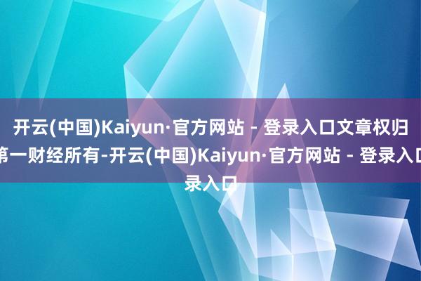 开云(中国)Kaiyun·官方网站 - 登录入口文章权归第一财经所有-开云(中国)Kaiyun·官方网站 - 登录入口