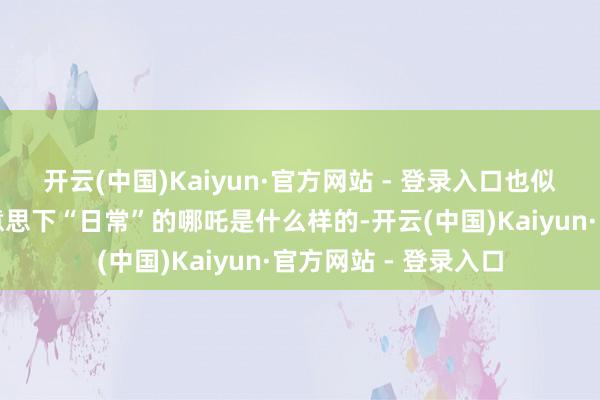 开云(中国)Kaiyun·官方网站 - 登录入口也似乎揭示了如今审好意思下“日常”的哪吒是什么样的-开云(中国)Kaiyun·官方网站 - 登录入口