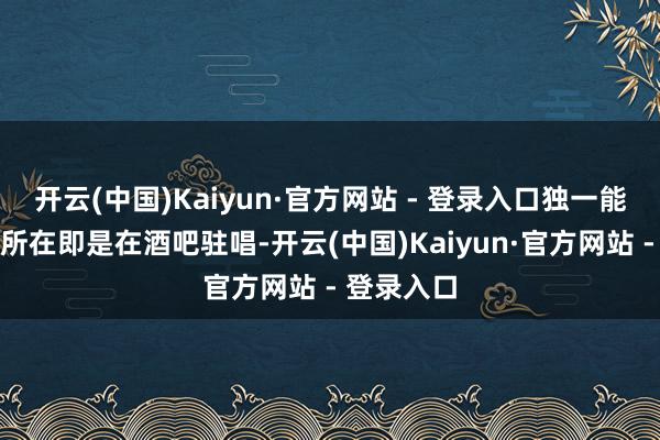 开云(中国)Kaiyun·官方网站 - 登录入口独一能够成绩的所在即是在酒吧驻唱-开云(中国)Kaiyun·官方网站 - 登录入口