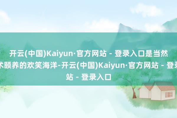 开云(中国)Kaiyun·官方网站 - 登录入口是当然与艺术颐养的欢笑海洋-开云(中国)Kaiyun·官方网站 - 登录入口