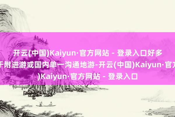 开云(中国)Kaiyun·官方网站 - 登录入口好多用户已不再得志于附进游或国内单一沟通地游-开云(中国)Kaiyun·官方网站 - 登录入口