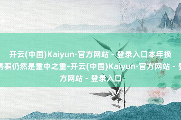 开云(中国)Kaiyun·官方网站 - 登录入口本年换电麇集诱骗仍然是重中之重-开云(中国)Kaiyun·官方网站 - 登录入口