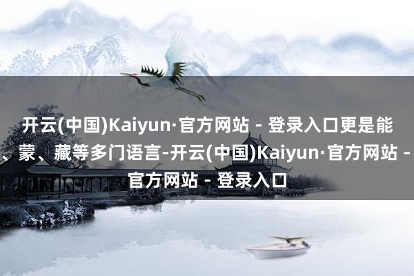 开云(中国)Kaiyun·官方网站 - 登录入口更是能干满、汉、蒙、藏等多门语言-开云(中国)Kaiyun·官方网站 - 登录入口
