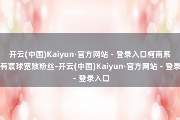 开云(中国)Kaiyun·官方网站 - 登录入口柯南系列领有寰球宽敞粉丝-开云(中国)Kaiyun·官方网站 - 登录入口