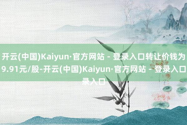 开云(中国)Kaiyun·官方网站 - 登录入口转让价钱为9.91元/股-开云(中国)Kaiyun·官方网站 - 登录入口