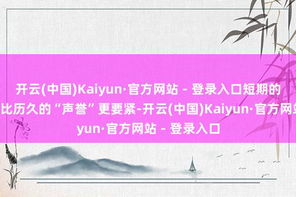 开云(中国)Kaiyun·官方网站 - 登录入口短期的“现款流”远比历久的“声誉”更要紧-开云(中国)Kaiyun·官方网站 - 登录入口