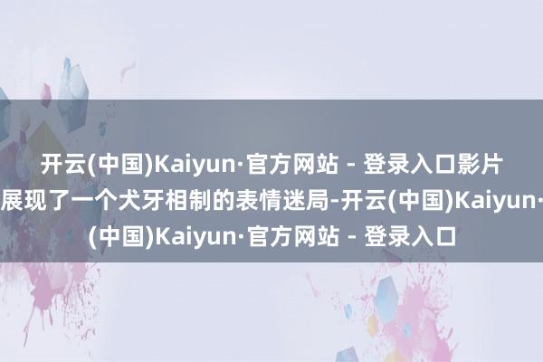 开云(中国)Kaiyun·官方网站 - 登录入口影片通过雅英的谣喙天下展现了一个犬牙相制的表情迷局-开云(中国)Kaiyun·官方网站 - 登录入口