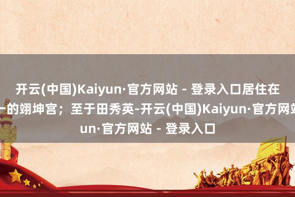 开云(中国)Kaiyun·官方网站 - 登录入口居住在东西六宫之一的翊坤宫；至于田秀英-开云(中国)Kaiyun·官方网站 - 登录入口