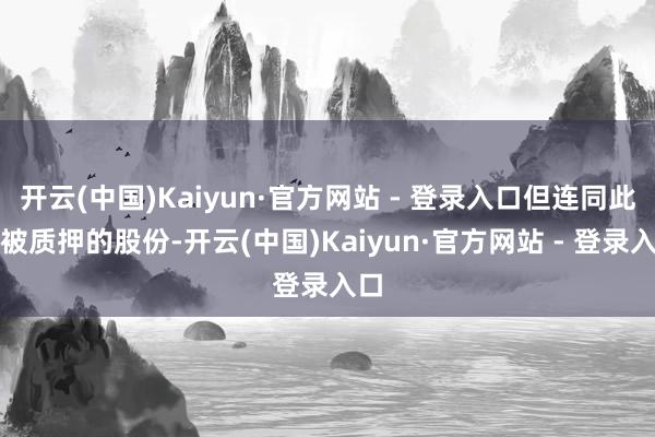 开云(中国)Kaiyun·官方网站 - 登录入口但连同此前被质押的股份-开云(中国)Kaiyun·官方网站 - 登录入口