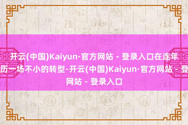 开云(中国)Kaiyun·官方网站 - 登录入口在连年来正阅历一场不小的转型-开云(中国)Kaiyun·官方网站 - 登录入口