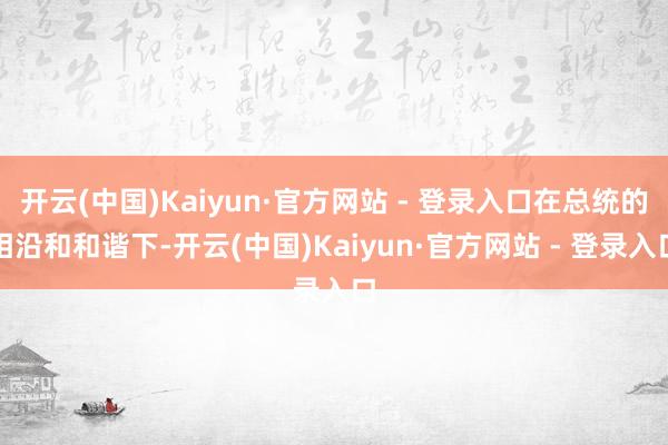 开云(中国)Kaiyun·官方网站 - 登录入口在总统的相沿和和谐下-开云(中国)Kaiyun·官方网站 - 登录入口