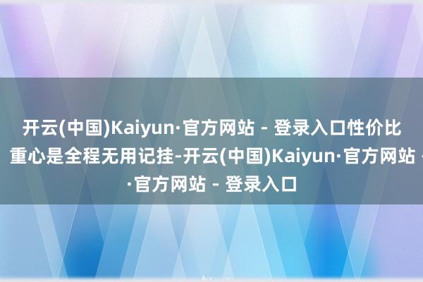 开云(中国)Kaiyun·官方网站 - 登录入口性价比高到离谱!重心是全程无用记挂-开云(中国)Kaiyun·官方网站 - 登录入口