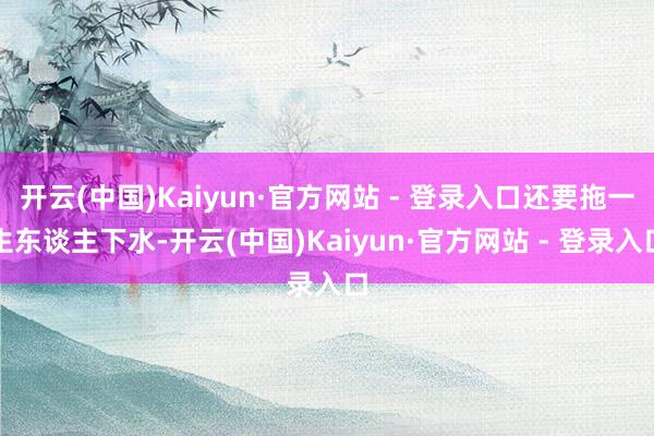 开云(中国)Kaiyun·官方网站 - 登录入口还要拖一生东谈主下水-开云(中国)Kaiyun·官方网站 - 登录入口