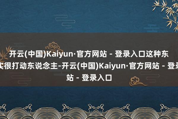 开云(中国)Kaiyun·官方网站 - 登录入口这种东西其实很打动东说念主-开云(中国)Kaiyun·官方网站 - 登录入口