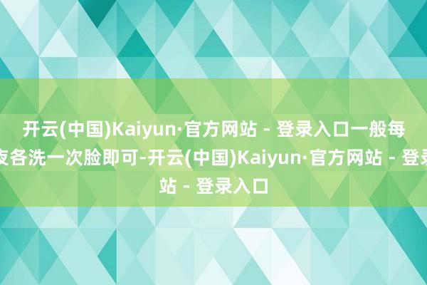 开云(中国)Kaiyun·官方网站 - 登录入口一般每天夙夜各洗一次脸即可-开云(中国)Kaiyun·官方网站 - 登录入口