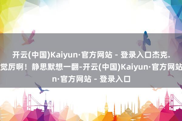 开云(中国)Kaiyun·官方网站 - 登录入口杰克.毕亦然不解觉厉啊!静思默想一翻-开云(中国)Kaiyun·官方网站 - 登录入口