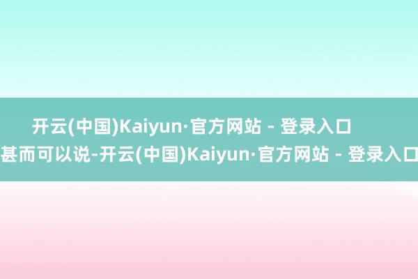 开云(中国)Kaiyun·官方网站 - 登录入口 甚而可以说-开云(中国)Kaiyun·官方网站 - 登录入口