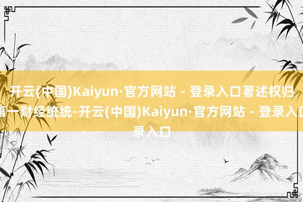 开云(中国)Kaiyun·官方网站 - 登录入口著述权归第一财经统统-开云(中国)Kaiyun·官方网站 - 登录入口