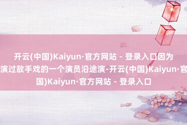 开云(中国)Kaiyun·官方网站 - 登录入口因为跟我仍是的一个有演过敌手戏的一个演员沿途演-开云(中国)Kaiyun·官方网站 - 登录入口