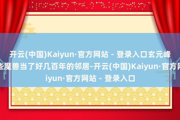 开云(中国)Kaiyun·官方网站 - 登录入口玄元峰果然可以和这些魔兽当了好几百年的邻居-开云(中国)Kaiyun·官方网站 - 登录入口
