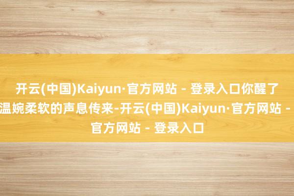 开云(中国)Kaiyun·官方网站 - 登录入口你醒了？”一谈温婉柔软的声息传来-开云(中国)Kaiyun·官方网站 - 登录入口