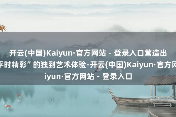开云(中国)Kaiyun·官方网站 - 登录入口营造出“移步易景、平时精彩”的独到艺术体验-开云(中国)Kaiyun·官方网站 - 登录入口