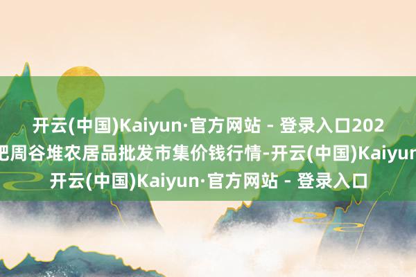 开云(中国)Kaiyun·官方网站 - 登录入口2024年11月18日安徽合肥周谷堆农居品批发市集价钱行情-开云(中国)Kaiyun·官方网站 - 登录入口