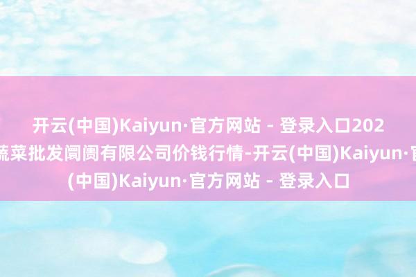 开云(中国)Kaiyun·官方网站 - 登录入口2024年11月18日宁波蔬菜批发阛阓有限公司价钱行情-开云(中国)Kaiyun·官方网站 - 登录入口