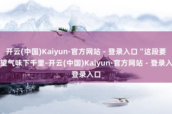 开云(中国)Kaiyun·官方网站 - 登录入口“这段要疑望气味下千里-开云(中国)Kaiyun·官方网站 - 登录入口