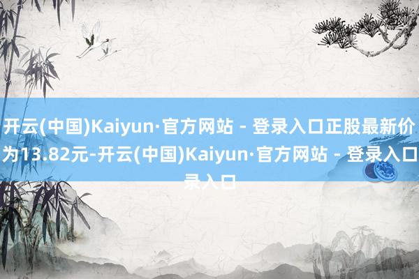 开云(中国)Kaiyun·官方网站 - 登录入口正股最新价为13.82元-开云(中国)Kaiyun·官方网站 - 登录入口