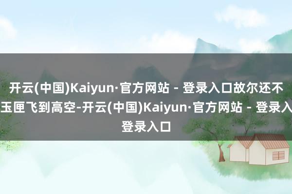 开云(中国)Kaiyun·官方网站 - 登录入口故尔还不待玉匣飞到高空-开云(中国)Kaiyun·官方网站 - 登录入口