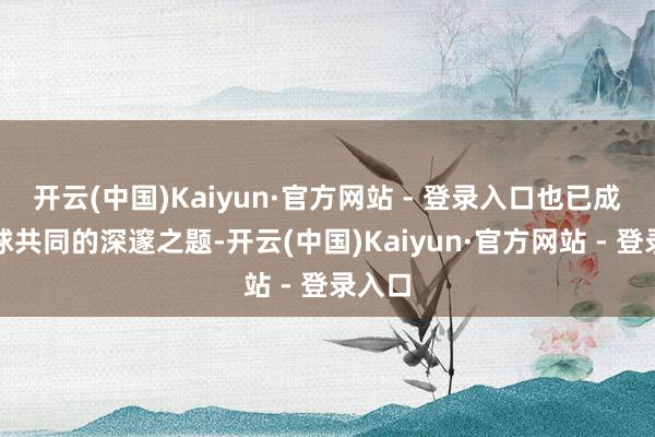 开云(中国)Kaiyun·官方网站 - 登录入口也已成为全球共同的深邃之题-开云(中国)Kaiyun·官方网站 - 登录入口