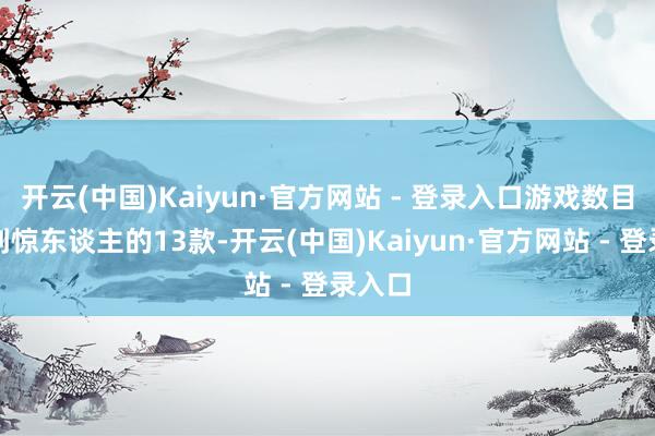 开云(中国)Kaiyun·官方网站 - 登录入口游戏数目才达到惊东谈主的13款-开云(中国)Kaiyun·官方网站 - 登录入口