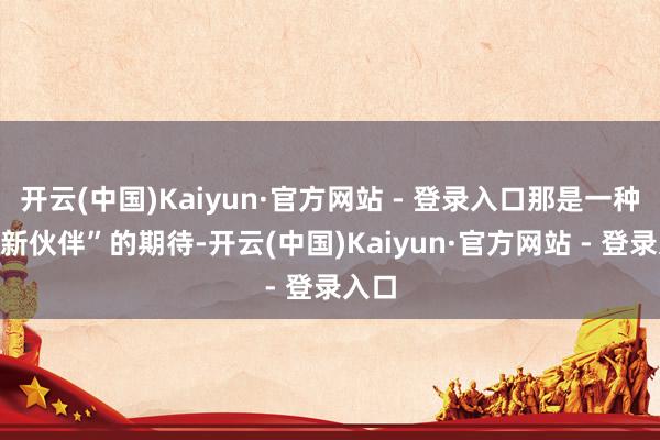 开云(中国)Kaiyun·官方网站 - 登录入口那是一种对“新伙伴”的期待-开云(中国)Kaiyun·官方网站 - 登录入口