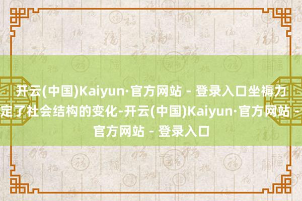 开云(中国)Kaiyun·官方网站 - 登录入口坐褥力的发展决定了社会结构的变化-开云(中国)Kaiyun·官方网站 - 登录入口