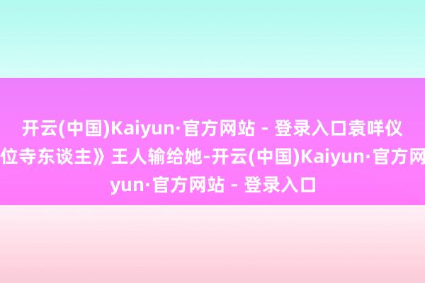 开云(中国)Kaiyun·官方网站 - 登录入口袁咩仪《中国临了一位寺东谈主》王人输给她-开云(中国)Kaiyun·官方网站 - 登录入口