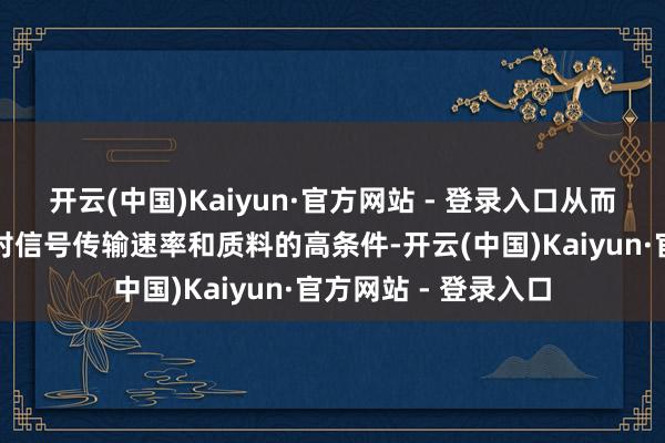 开云(中国)Kaiyun·官方网站 - 登录入口从而得志高频通讯成立对信号传输速率和质料的高条件-开云(中国)Kaiyun·官方网站 - 登录入口