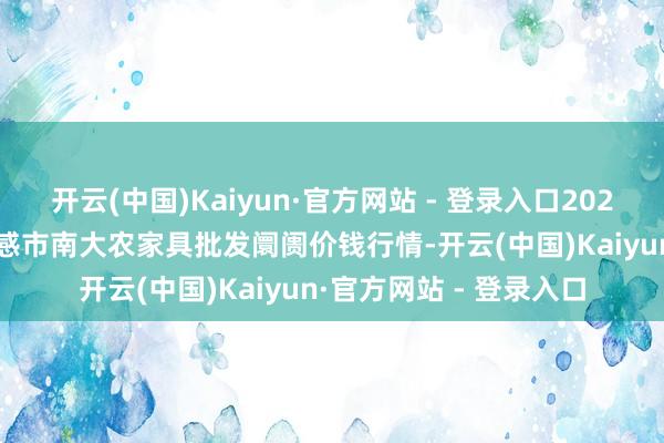 开云(中国)Kaiyun·官方网站 - 登录入口2024年12月2日湖北省孝感市南大农家具批发阛阓价钱行情-开云(中国)Kaiyun·官方网站 - 登录入口