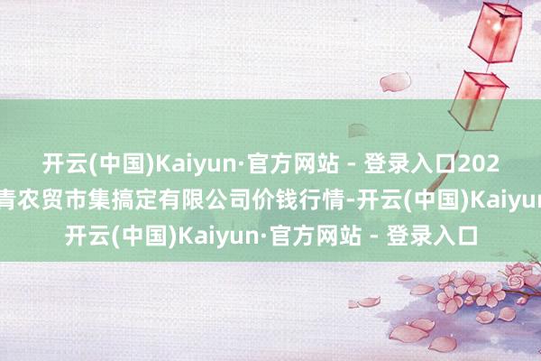 开云(中国)Kaiyun·官方网站 - 登录入口2024年12月2日湖北四季青农贸市集搞定有限公司价钱行情-开云(中国)Kaiyun·官方网站 - 登录入口