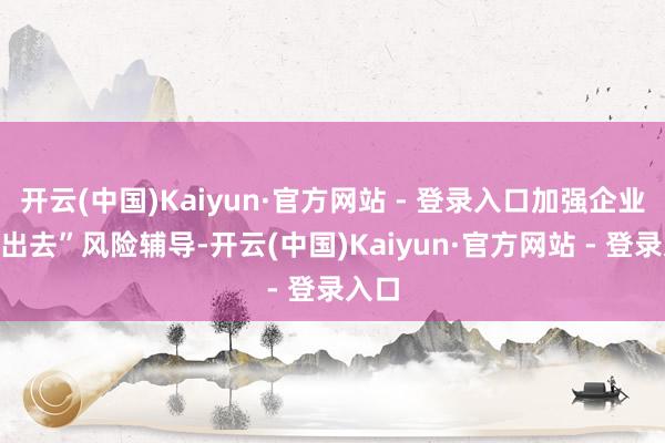 开云(中国)Kaiyun·官方网站 - 登录入口加强企业“走出去”风险辅导-开云(中国)Kaiyun·官方网站 - 登录入口